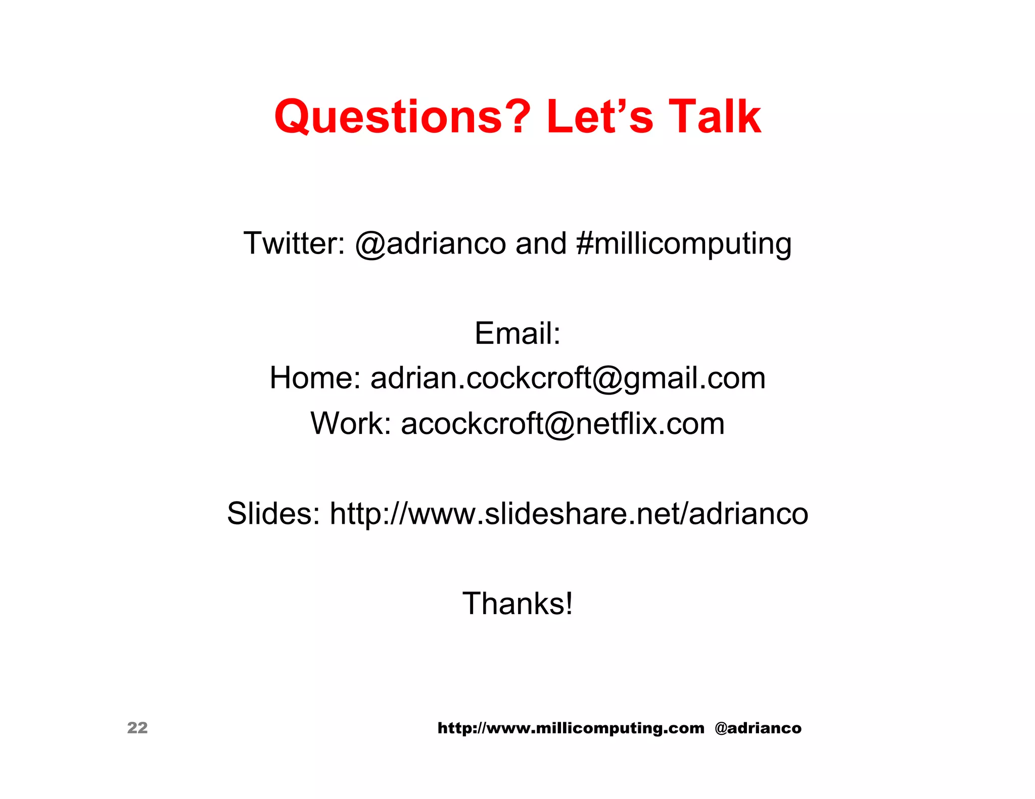 Questions? Let’s Talk

      Twitter: @adrianco and #millicomputing

                      Email:
        Home: adrian.cockcroft@gmail.com
          Work: acockcroft@netflix.com

     Slides: http://www.slideshare.net/adrianco

                      Thanks!


22                  http://www.millicomputing.com @adrianco
 