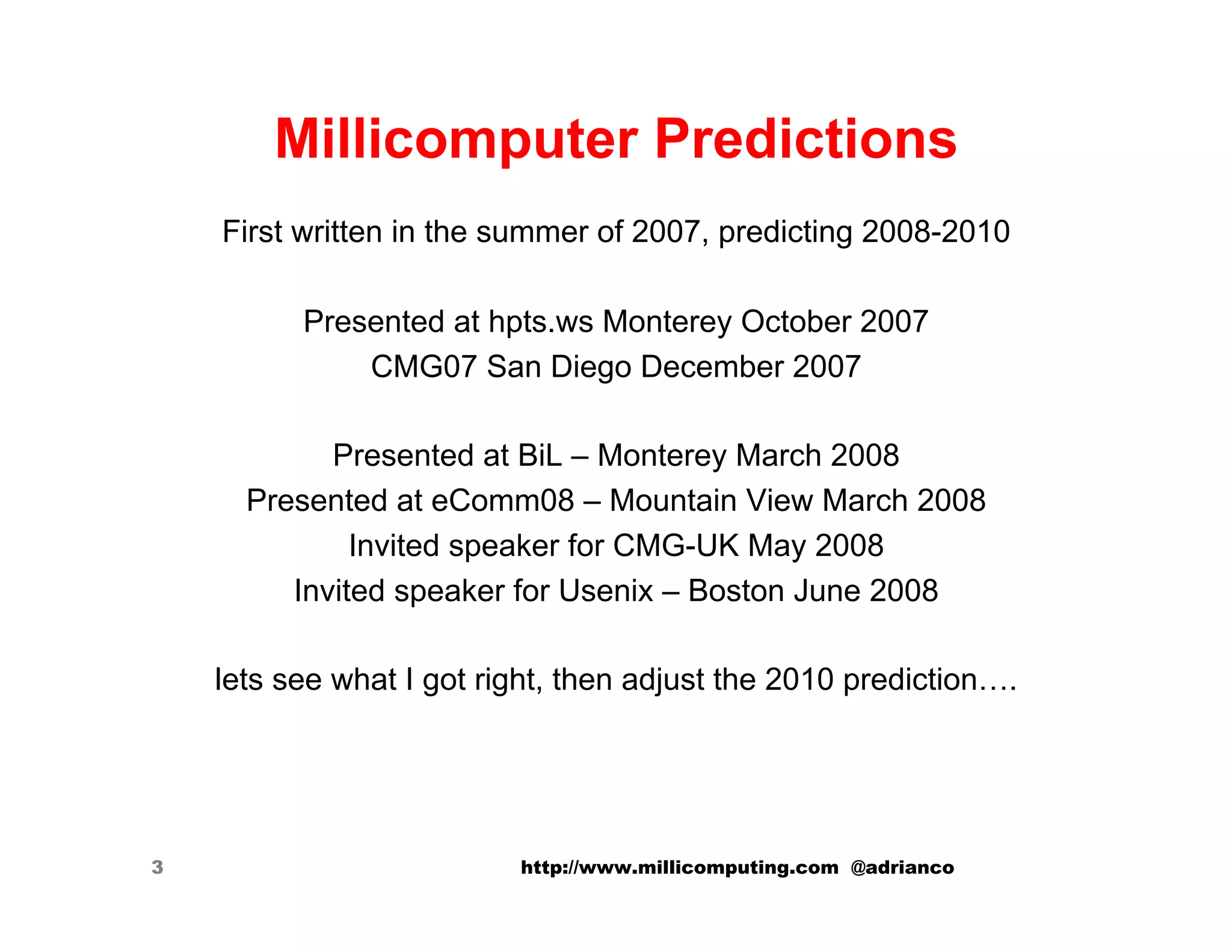 Millicomputer Predictions
    First written in the summer of 2007, predicting 2008-2010

          Presented at hpts.ws Monterey October 2007
              CMG07 San Diego December 2007

            Presented at BiL – Monterey March 2008
      Presented at eComm08 – Mountain View March 2008
              Invited speaker for CMG-UK May 2008
         Invited speaker for Usenix – Boston June 2008

    lets see what I got right, then adjust the 2010 prediction….




3                         http://www.millicomputing.com @adrianco
 