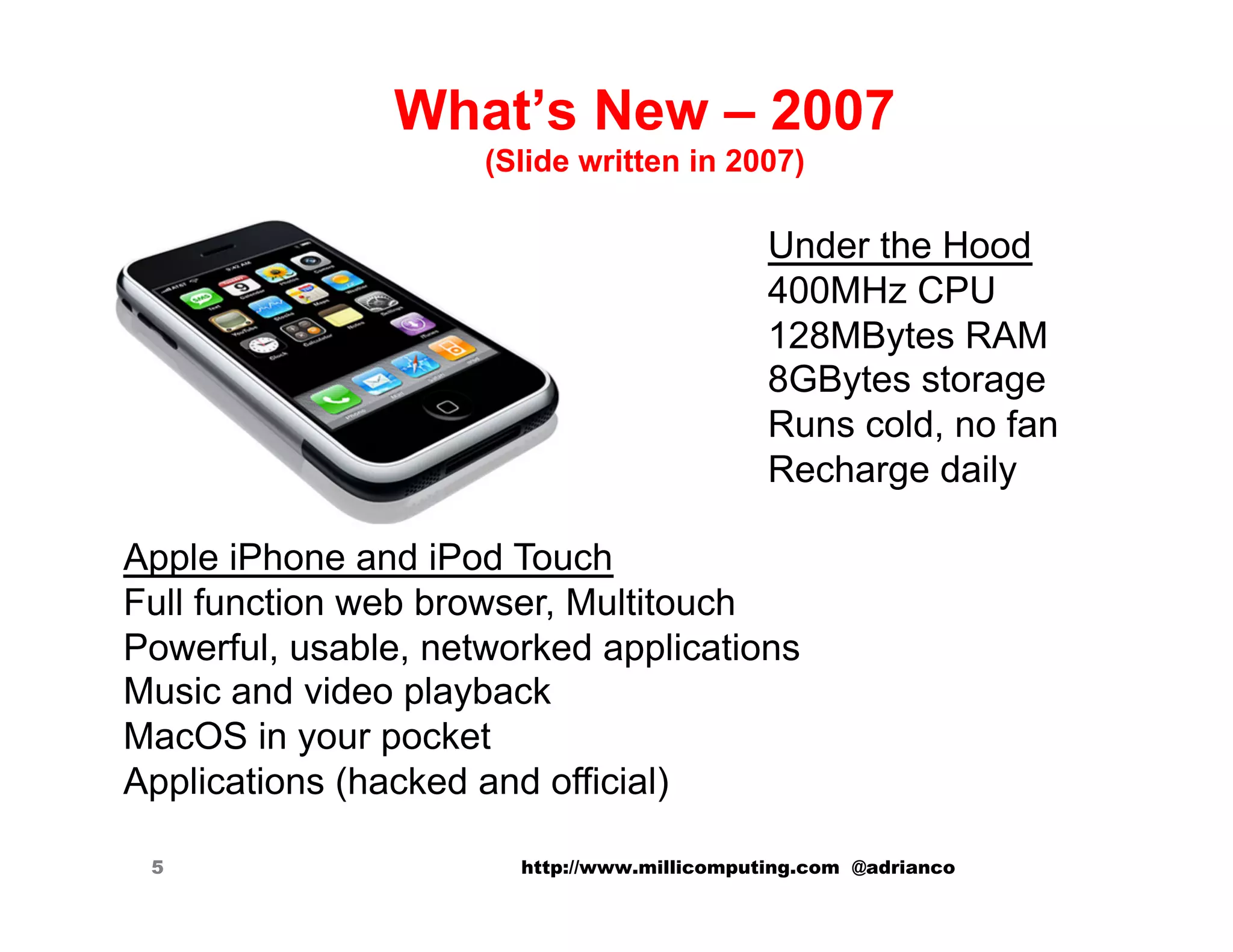 What’s New – 2007
                     (Slide written in 2007)

                                             Under the Hood
                                             400MHz CPU
                                             128MBytes RAM
                                             8GBytes storage
                                             Runs cold, no fan
                                             Recharge daily

Apple iPhone and iPod Touch
Full function web browser, Multitouch
Powerful, usable, networked applications
Music and video playback
MacOS in your pocket
Applications (hacked and official)

 5                     http://www.millicomputing.com @adrianco
 