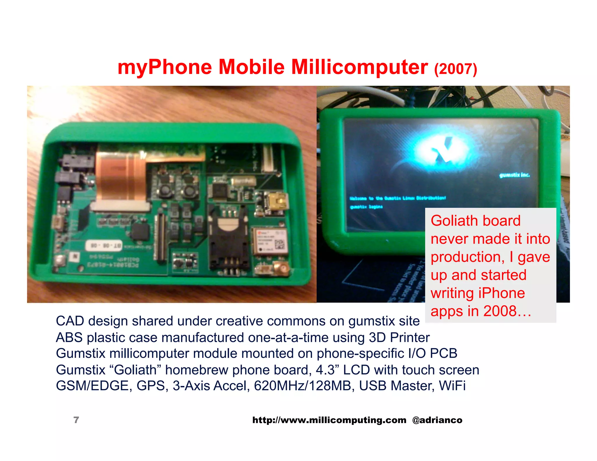myPhone Mobile Millicomputer (2007)




                                                               Goliath board
                                                               never made it into
                                                               production, I gave
                                                               up and started
                                                               writing iPhone
                                                               apps in 2008…
CAD design shared under creative commons on gumstix site
ABS plastic case manufactured one-at-a-time using 3D Printer
Gumstix millicomputer module mounted on phone-specific I/O PCB
Gumstix “Goliath” homebrew phone board, 4.3” LCD with touch screen
GSM/EDGE, GPS, 3-Axis Accel, 620MHz/128MB, USB Master, WiFi

  7                           http://www.millicomputing.com @adrianco
 