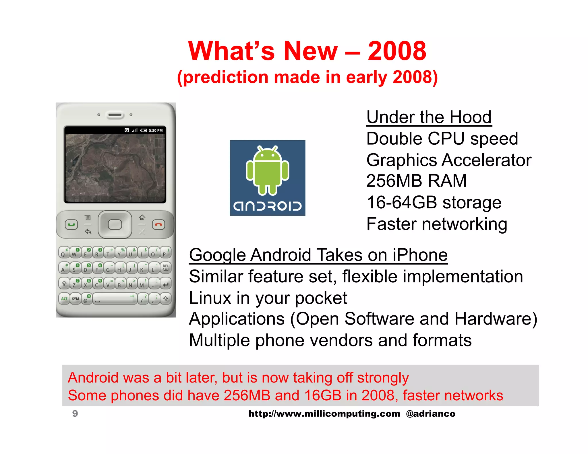 What’s New – 2008
               (prediction made in early 2008)

                                              Under the Hood
                                              Double CPU speed
                                              Graphics Accelerator
                                              256MB RAM
                                              16-64GB storage
                                              Faster networking
                Google Android Takes on iPhone
                Similar feature set, flexible implementation
                Linux in your pocket
                Applications (Open Software and Hardware)
                Multiple phone vendors and formats

Android was a bit later, but is now taking off strongly
Some phones did have 256MB and 16GB in 2008, faster networks
9                       http://www.millicomputing.com @adrianco
 