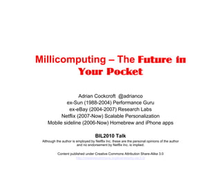 Millicomputing – The Future in
         Your Pocket

                   Adrian Cockcroft @adrianco
            ex-Sun (1988-2004) Performance Guru
              ex-eBay (2004-2007) Research Labs
          Netflix (2007-Now) Scalable Personalization
    Mobile sideline (2006-Now) Homebrew and iPhone apps

                                     BIL2010 Talk
 Although the author is employed by Netflix Inc. these are the personal opinions of the author
                         and no endorsement by Netflix Inc. is implied.

           Content published under Creative Commons Attribution Share-Alike 3.0
                      http://creativecommons.org/licenses/by-sa/3.0/
 