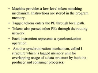• Machine provides a low-level token matching
mechanism. Instructions are stored in the program
memory.
• Tagged tokens enters the PE through local path.
• Tokens also passed other PEs through the routing
network.
• Each instruction represents a synchronization
operation.
• Another synchronization mechanism, called I-
structure which is tagged memory unit for
overlapping usage of a data structure by both the
producer and consumer processes.
 