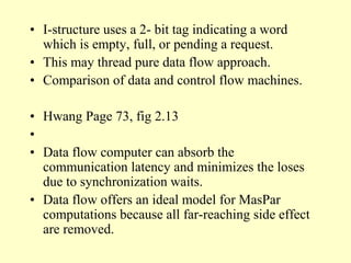 • I-structure uses a 2- bit tag indicating a word
which is empty, full, or pending a request.
• This may thread pure data flow approach.
• Comparison of data and control flow machines.
• Hwang Page 73, fig 2.13
•
• Data flow computer can absorb the
communication latency and minimizes the loses
due to synchronization waits.
• Data flow offers an ideal model for MasPar
computations because all far-reaching side effect
are removed.
 