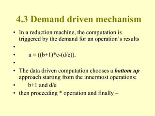 4.3 Demand driven mechanism
• In a reduction machine, the computation is
triggered by the demand for an operation’s results
•
• a = ((b+1)*c-(d/e)).
•
• The data driven computation chooses a bottom up
approach starting from the innermost operations;
• b+1 and d/e
• then proceeding * operation and finally –
 
