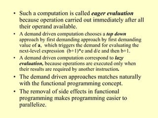 • Such a computation is called eager evaluation
because operation carried out immediately after all
their operand available.
• A demand driven computation chooses a top down
approach by first demanding approach by first demanding
value of a, which triggers the demand for evaluating the
next-level expression (b+1)*e and d/e and then b+1.
• A demand driven computation correspond to lazy
evaluation, because operations are executed only when
their results are required by another instruction.
• The demand driven approaches matches naturally
with the functional programming concept.
• The removal of side effects in functional
programming makes programming easier to
parallelize.
 