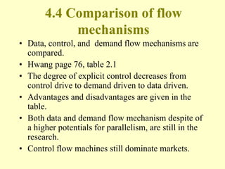 4.4 Comparison of flow
mechanisms
• Data, control, and demand flow mechanisms are
compared.
• Hwang page 76, table 2.1
• The degree of explicit control decreases from
control drive to demand driven to data driven.
• Advantages and disadvantages are given in the
table.
• Both data and demand flow mechanism despite of
a higher potentials for parallelism, are still in the
research.
• Control flow machines still dominate markets.
 
