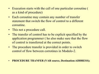 • Execution starts with the call of one particular coroutine (
as a kind of procedure)
• Each coroutine may contain any number of transfer
statement that switch the flow of control to a different
coroutine.
• This not a procedure call.
• The transfer of control has to be explicit specified by the
application programmer ( ho also make sure that the flow
of control is transferred at the correct points.
• The procedure transfer is provided in order to switch
control of flow between corrotines in Modulo-2.
• PROCEDURE TRANFER (VAR source, Destination:ADDRESS);
 