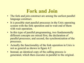 Fork and Join
• The fork and join construct are among the earliest parallel
language construct.
• It is possible start parallel processes in the Unix operating
system with the fork operation and to wait end of them
with wait operation.
• In this type of parallel programming, two fundamentally
different concepts are mixed first, the declaration of
parallel processes; and second, the synchronization of the
processes.
• Actually the functionality of the fork operation in Unix is
not as general as shown in figure 4.2
• Instead, an identical copy of the calling process is
generated, which then executes in parallel to the original.
 