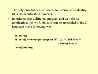 • The only possibility of a process to determine its identity
(it is an identification number).
• In order to start a different program and wait for its
termination, the two Unix calls can be embedded in the C
language in the following way.
int status;
if ( fork() == 0 execlp (“program_B”,...); /* Child Proc */
.... /* Parent Proc */
wait(&status);
 
