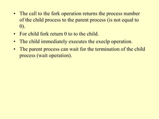 • The call to the fork operation returns the process number
of the child process to the parent process (is not equal to
0).
• For child fork return 0 to to the child.
• The child immediately executes the execlp operation.
• The parent process can wait for the termination of the child
process (wait operation).
 