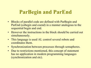 ParBegin and ParEnd
• Blocks of parallel code are defined with ParBegin and
ParEnd (cobegin and coend) in a manner analogous to the
sequential begin and end.
• However the instructions in the block should be carried out
simultaneously.
• This language is used AL control several robots and
coordinates them.
• Synchronization between processes through semaphores.
• Due to restrictions mentioned, this concept of statement
has no application in modern programming languages
(synchronization and etc).
 