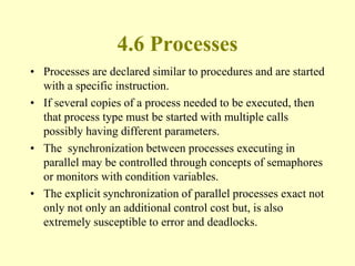 4.6 Processes
• Processes are declared similar to procedures and are started
with a specific instruction.
• If several copies of a process needed to be executed, then
that process type must be started with multiple calls
possibly having different parameters.
• The synchronization between processes executing in
parallel may be controlled through concepts of semaphores
or monitors with condition variables.
• The explicit synchronization of parallel processes exact not
only not only an additional control cost but, is also
extremely susceptible to error and deadlocks.
 