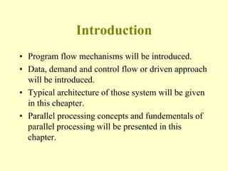 Introduction
• Program flow mechanisms will be introduced.
• Data, demand and control flow or driven approach
will be introduced.
• Typical architecture of those system will be given
in this cheapter.
• Parallel processing concepts and fundementals of
parallel processing will be presented in this
chapter.
 