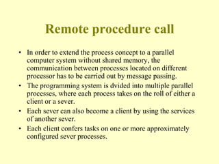 Remote procedure call
• In order to extend the process concept to a parallel
computer system without shared memory, the
communication between processes located on different
processor has to be carried out by message passing.
• The programming system is dvided into multiple parallel
processes, where each process takes on the roll of either a
client or a sever.
• Each sever can also become a client by using the services
of another sever.
• Each client confers tasks on one or more approximately
configured sever processes.
 