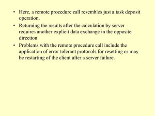• Here, a remote procedure call resembles just a task deposit
operation.
• Returning the results after the calculation by server
requires another explicit data exchange in the opposite
direction
• Problems with the remote procedure call include the
application of error tolerant protocols for resetting or may
be restarting of the client after a server failure.
 