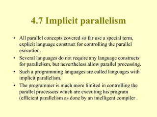 4.7 Implicit parallelism
• All parallel concepts covered so far use a special term,
explicit language construct for controlling the parallel
execution.
• Several languages do not require any language constructs
for parallelism, but nevertheless allow parallel processing.
• Such a programming languages are called languages with
implicit parallelism.
• The programmer is much more limited in controlling the
parallel processors which are executing his program
(efficient parallelism as done by an intelligent compiler .
 