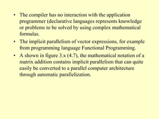 • The compiler has no interaction with the application
programmer (declarative languages represents knowledge
or problems to be solved by using complex mathematical
formulas.
• The implicit parallelism of vector expressions, for example
from programming language Functional Programming.
• A shown in figure 3.x (4.7), the mathematical notation of a
matrix addition contains implicit parallelism that can quite
easily be converted to a parallel computer architecture
through automatic parallelization.
 