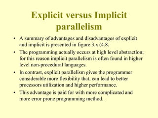 Explicit versus Implicit
parallelism
• A summary of advantages and disadvantages of explicit
and implicit is presented in figure 3.x (4.8.
• The programming actually occurs at high level abstraction;
for this reason implicit parallelism is often found in higher
level non-procedural languages.
• In contrast, explicit parallelism gives the programmer
considerable more flexibility that, can lead to better
processors utilization and higher performance.
• This advantage is paid for with more complicated and
more error prone programming method.
 