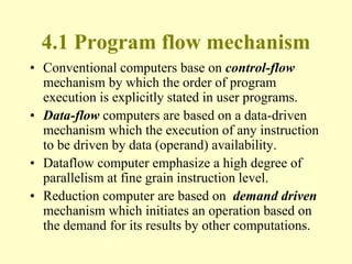 4.1 Program flow mechanism
• Conventional computers base on control-flow
mechanism by which the order of program
execution is explicitly stated in user programs.
• Data-flow computers are based on a data-driven
mechanism which the execution of any instruction
to be driven by data (operand) availability.
• Dataflow computer emphasize a high degree of
parallelism at fine grain instruction level.
• Reduction computer are based on demand driven
mechanism which initiates an operation based on
the demand for its results by other computations.
 
