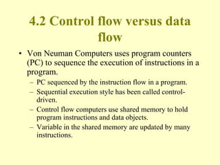 4.2 Control flow versus data
flow
• Von Neuman Computers uses program counters
(PC) to sequence the execution of instructions in a
program.
– PC sequenced by the instruction flow in a program.
– Sequential execution style has been called control-
driven.
– Control flow computers use shared memory to hold
program instructions and data objects.
– Variable in the shared memory are updated by many
instructions.
 
