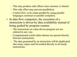 – This may produce side effects since memory is shared.
– This side effect may prevent parallelism.
– Control flow ca be made parallel by using parallel
languages construct or parallel compilers.
• In data flow computers, the execution of a
instruction is driven by data availability instead of
being guided by program counter.
– The instructions in a data driven program are not
ordered in any way.
– Computational results (data tokens) are passed directly
between instructions.
– The data generated by an instruction will be duplicated
into many copies and forwarded directly to all needy
instructions.
 