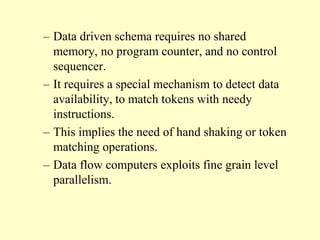 – Data driven schema requires no shared
memory, no program counter, and no control
sequencer.
– It requires a special mechanism to detect data
availability, to match tokens with needy
instructions.
– This implies the need of hand shaking or token
matching operations.
– Data flow computers exploits fine grain level
parallelism.
 