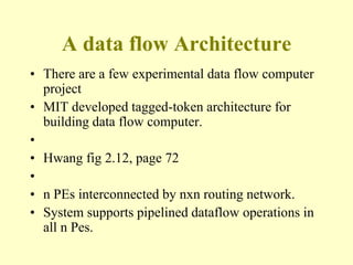 A data flow Architecture
• There are a few experimental data flow computer
project
• MIT developed tagged-token architecture for
building data flow computer.
•
• Hwang fig 2.12, page 72
•
• n PEs interconnected by nxn routing network.
• System supports pipelined dataflow operations in
all n Pes.
 