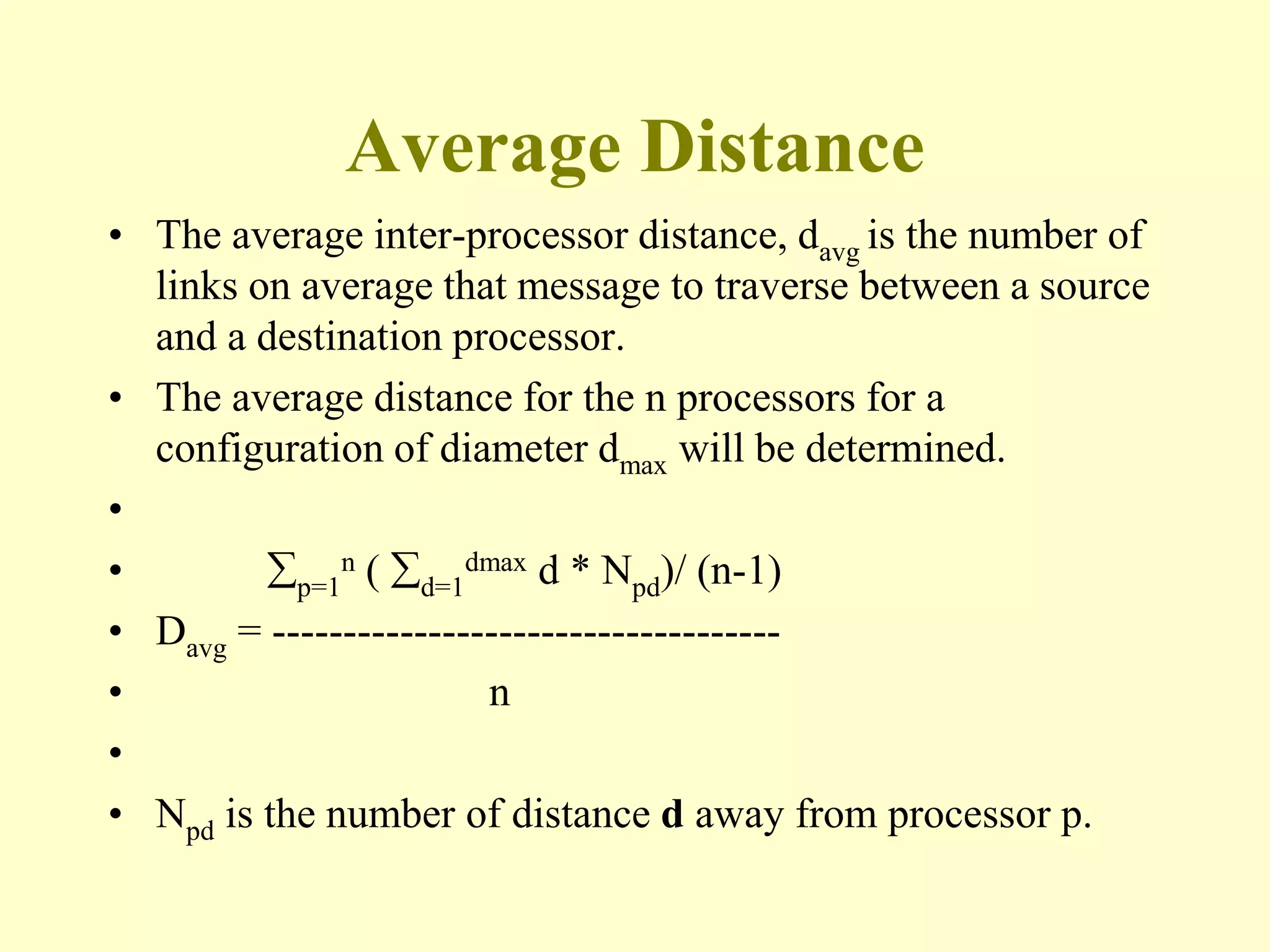 Average Distance
• The average inter-processor distance, davg is the number of
links on average that message to traverse between a source
and a destination processor.
• The average distance for the n processors for a
configuration of diameter dmax will be determined.
•
• p=1
n ( d=1
dmax d * Npd)/ (n-1)
• Davg = ------------------------------------
• n
•
• Npd is the number of distance d away from processor p.
 