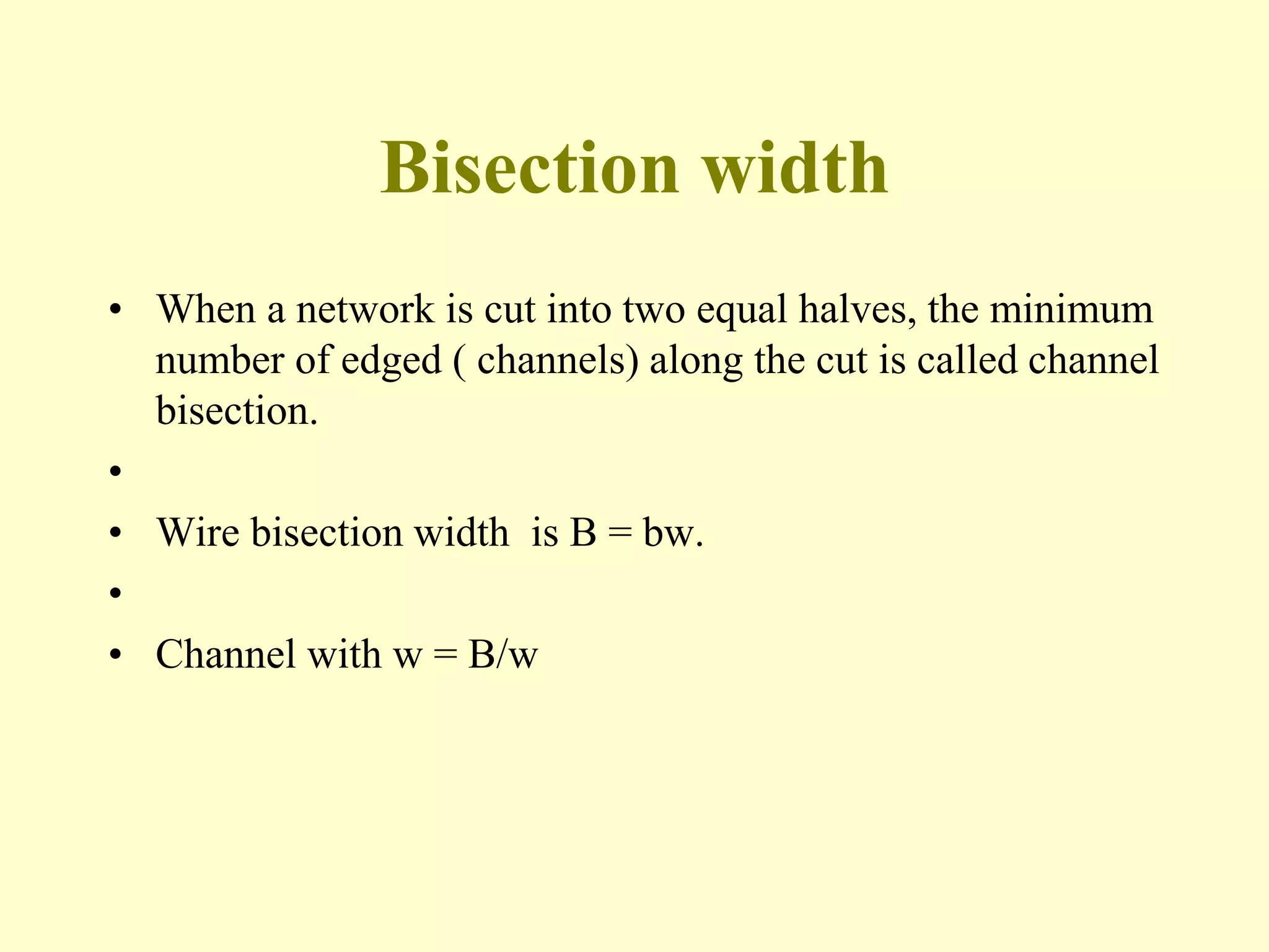 Bisection width
• When a network is cut into two equal halves, the minimum
number of edged ( channels) along the cut is called channel
bisection.
•
• Wire bisection width is B = bw.
•
• Channel with w = B/w
 