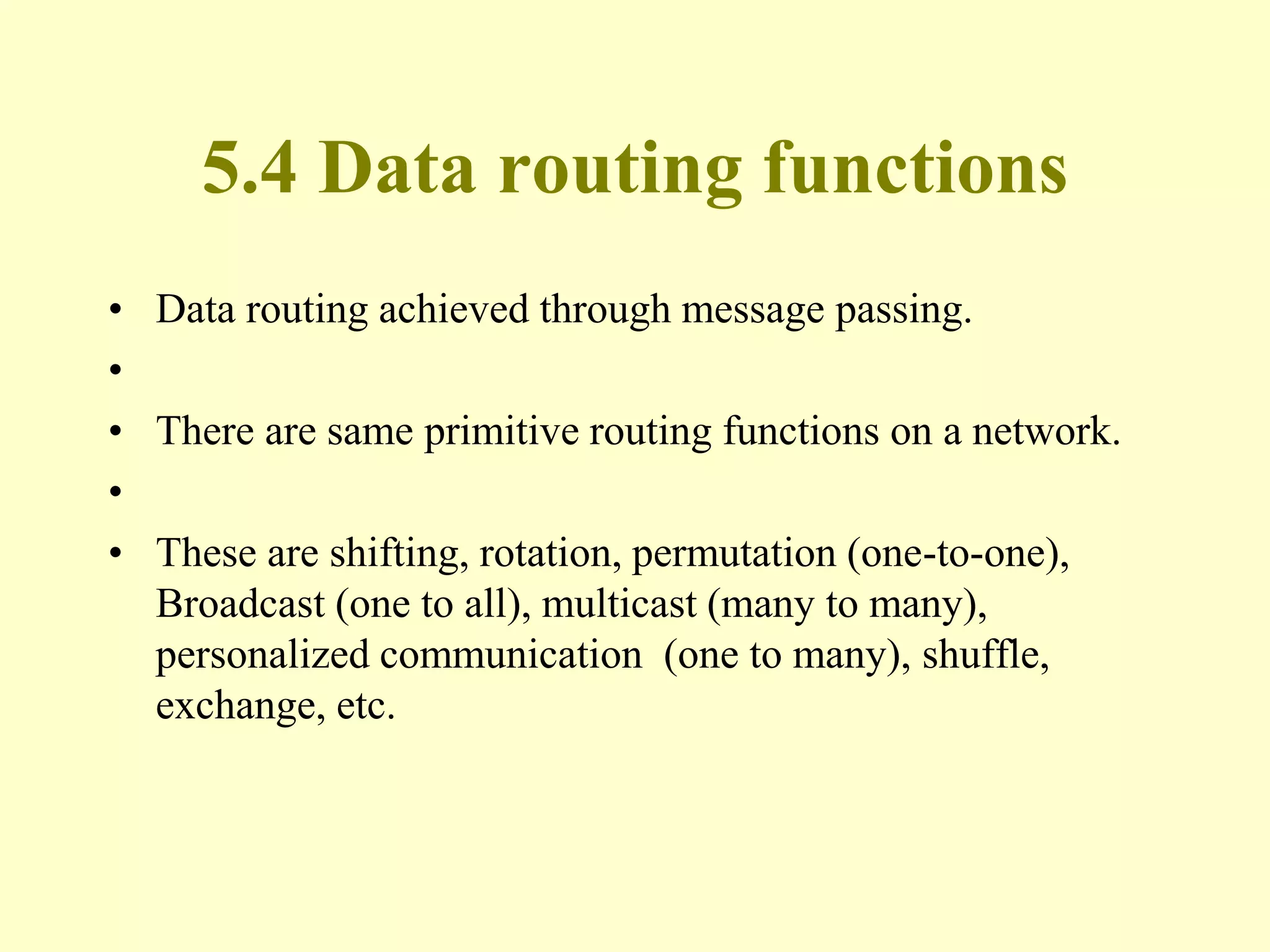 5.4 Data routing functions
• Data routing achieved through message passing.
•
• There are same primitive routing functions on a network.
•
• These are shifting, rotation, permutation (one-to-one),
Broadcast (one to all), multicast (many to many),
personalized communication (one to many), shuffle,
exchange, etc.
 