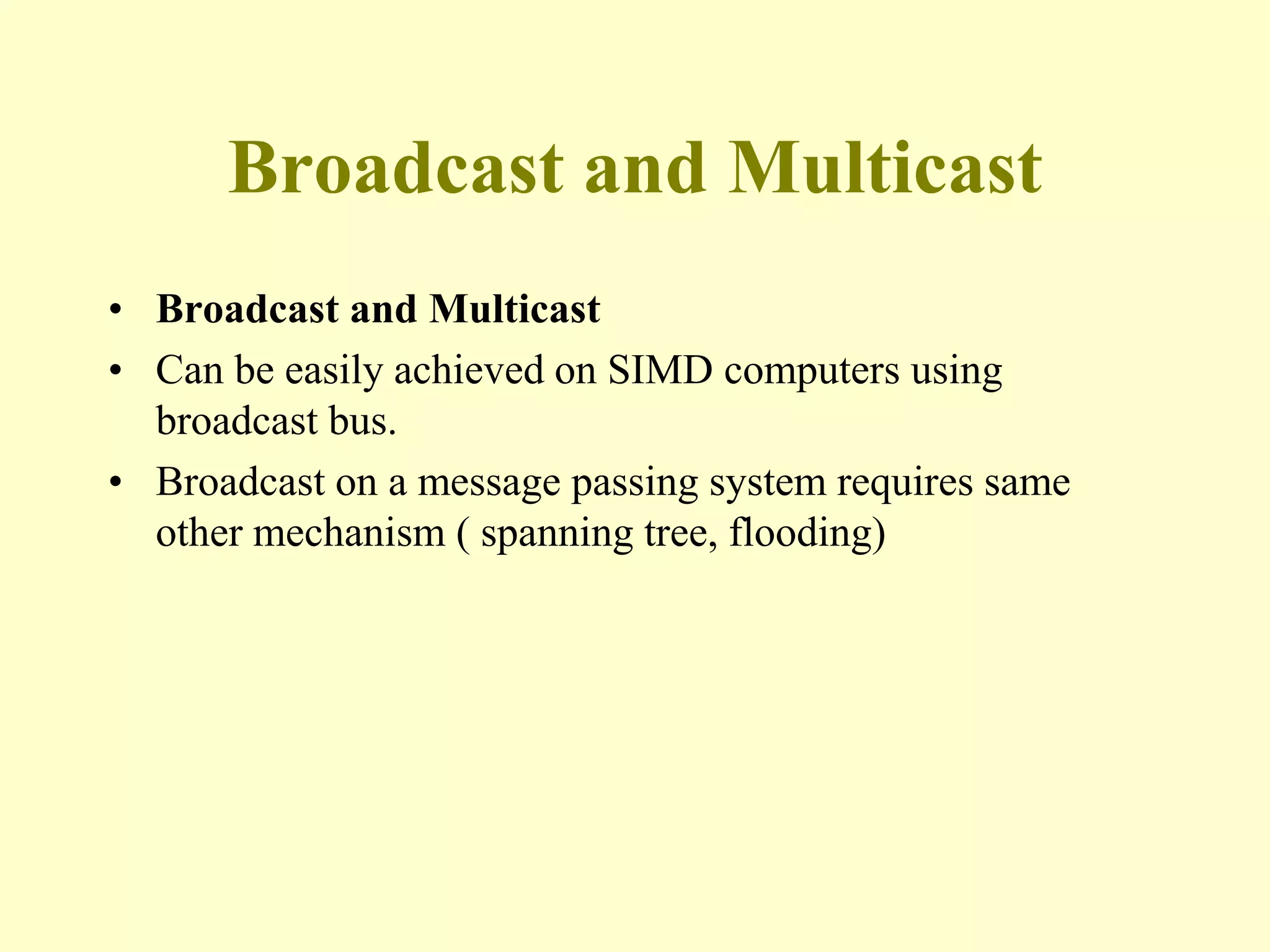 Broadcast and Multicast
• Broadcast and Multicast
• Can be easily achieved on SIMD computers using
broadcast bus.
• Broadcast on a message passing system requires same
other mechanism ( spanning tree, flooding)
 