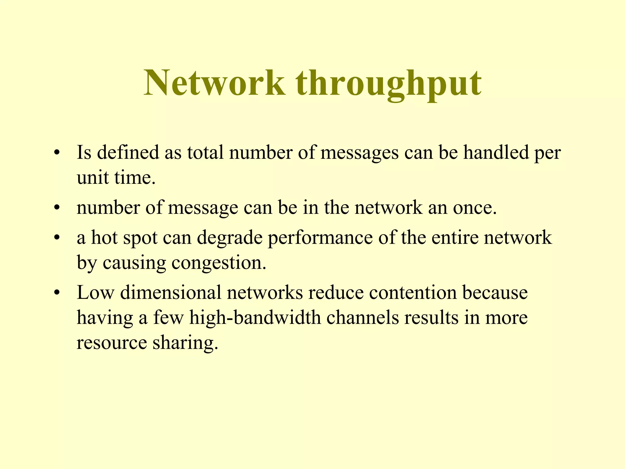 Network throughput
• Is defined as total number of messages can be handled per
unit time.
• number of message can be in the network an once.
• a hot spot can degrade performance of the entire network
by causing congestion.
• Low dimensional networks reduce contention because
having a few high-bandwidth channels results in more
resource sharing.
 