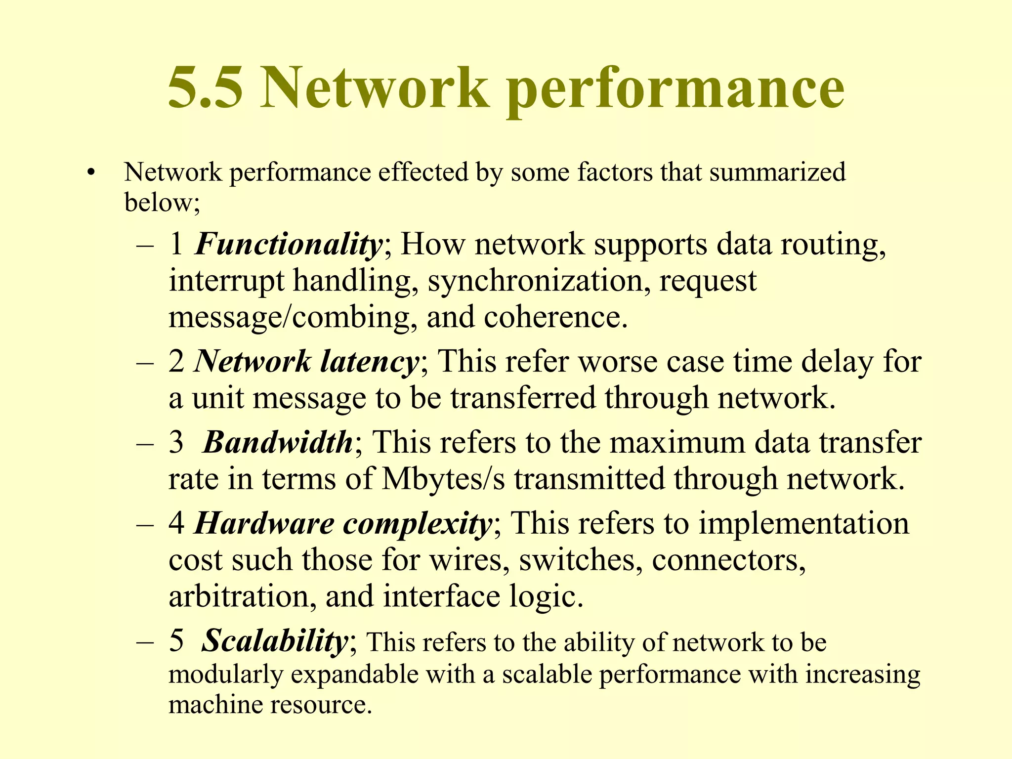 5.5 Network performance
• Network performance effected by some factors that summarized
below;
– 1 Functionality; How network supports data routing,
interrupt handling, synchronization, request
message/combing, and coherence.
– 2 Network latency; This refer worse case time delay for
a unit message to be transferred through network.
– 3 Bandwidth; This refers to the maximum data transfer
rate in terms of Mbytes/s transmitted through network.
– 4 Hardware complexity; This refers to implementation
cost such those for wires, switches, connectors,
arbitration, and interface logic.
– 5 Scalability; This refers to the ability of network to be
modularly expandable with a scalable performance with increasing
machine resource.
 