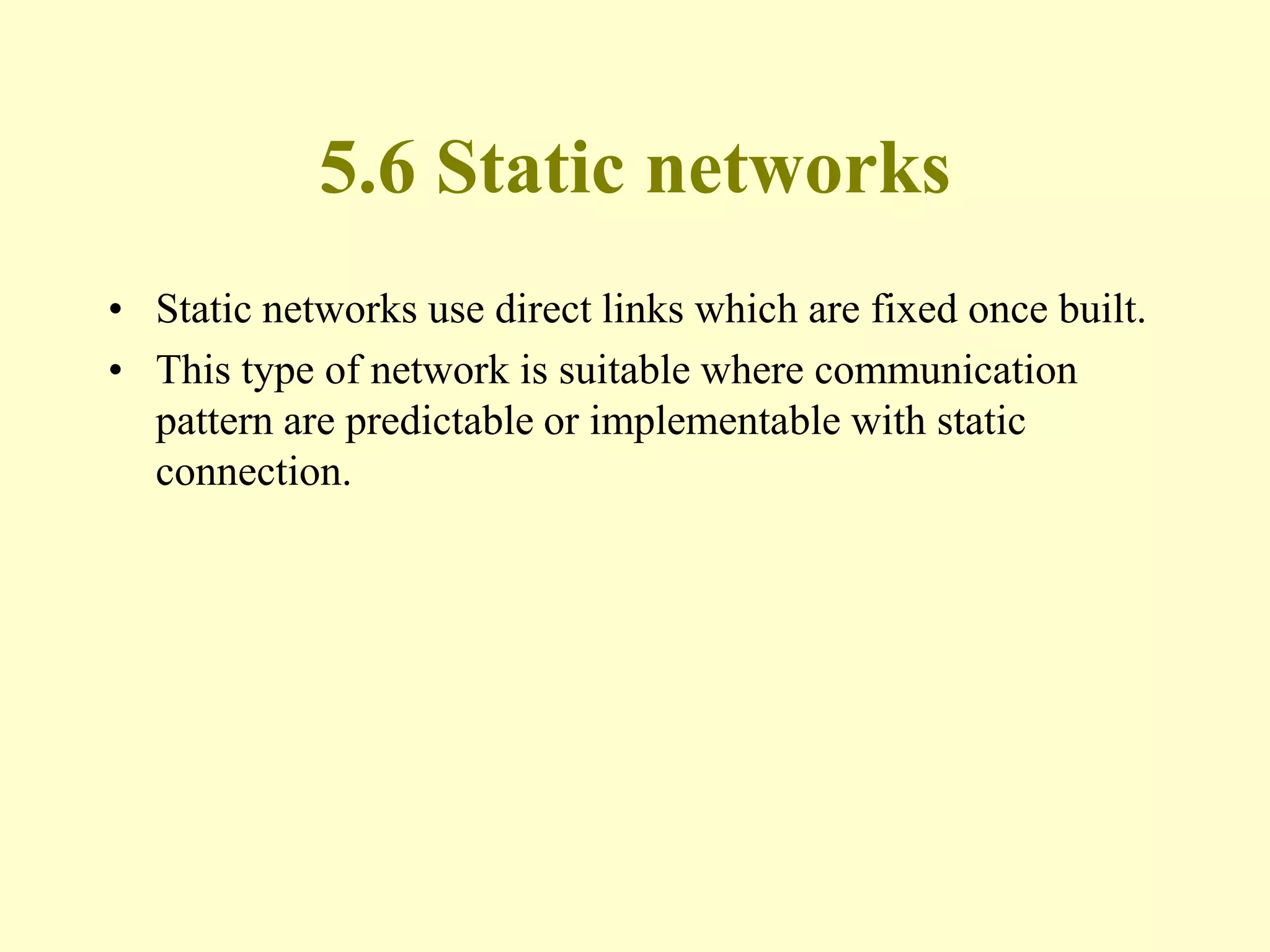 5.6 Static networks
• Static networks use direct links which are fixed once built.
• This type of network is suitable where communication
pattern are predictable or implementable with static
connection.
 