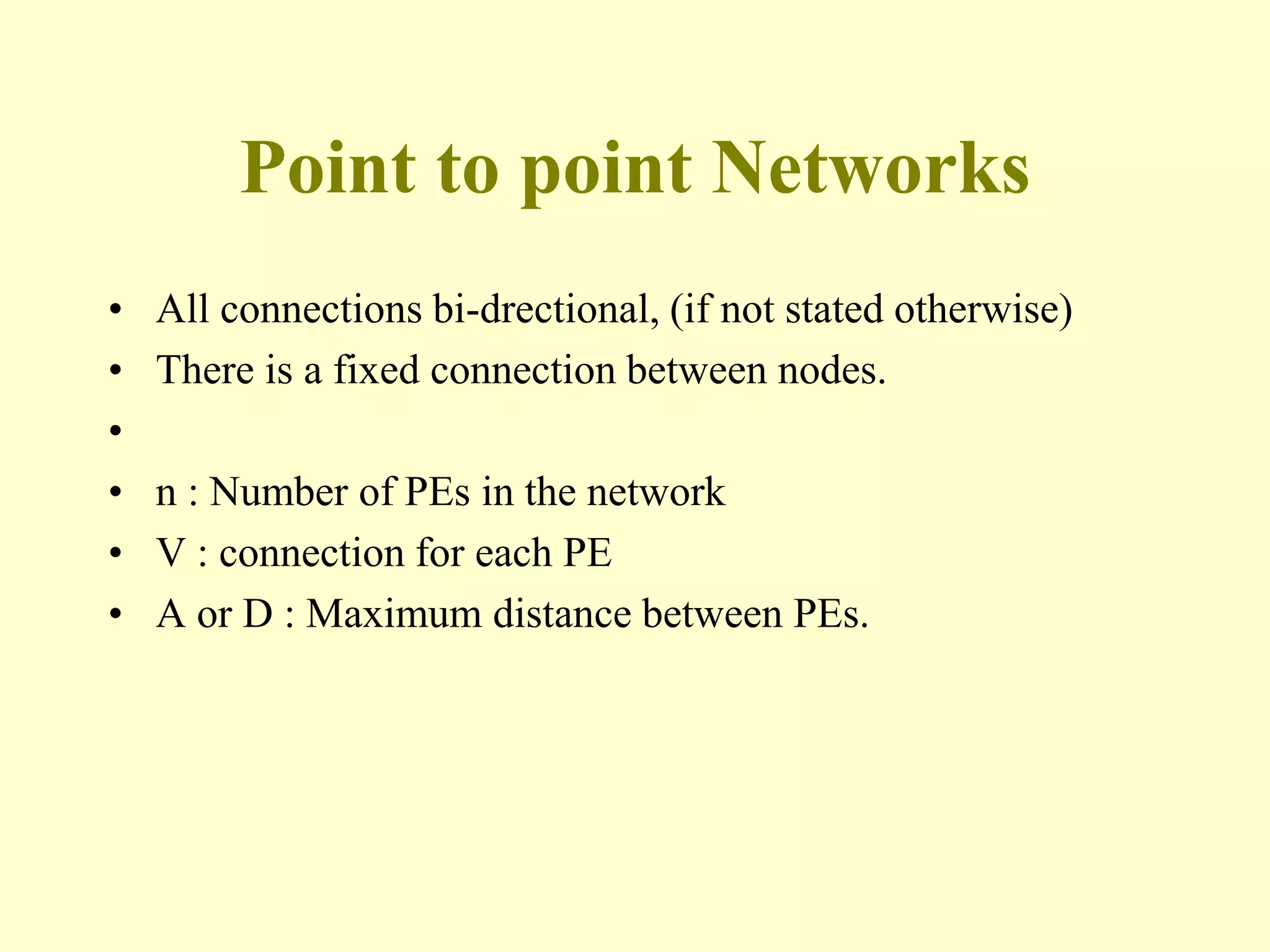 Point to point Networks
• All connections bi-drectional, (if not stated otherwise)
• There is a fixed connection between nodes.
•
• n : Number of PEs in the network
• V : connection for each PE
• A or D : Maximum distance between PEs.
 