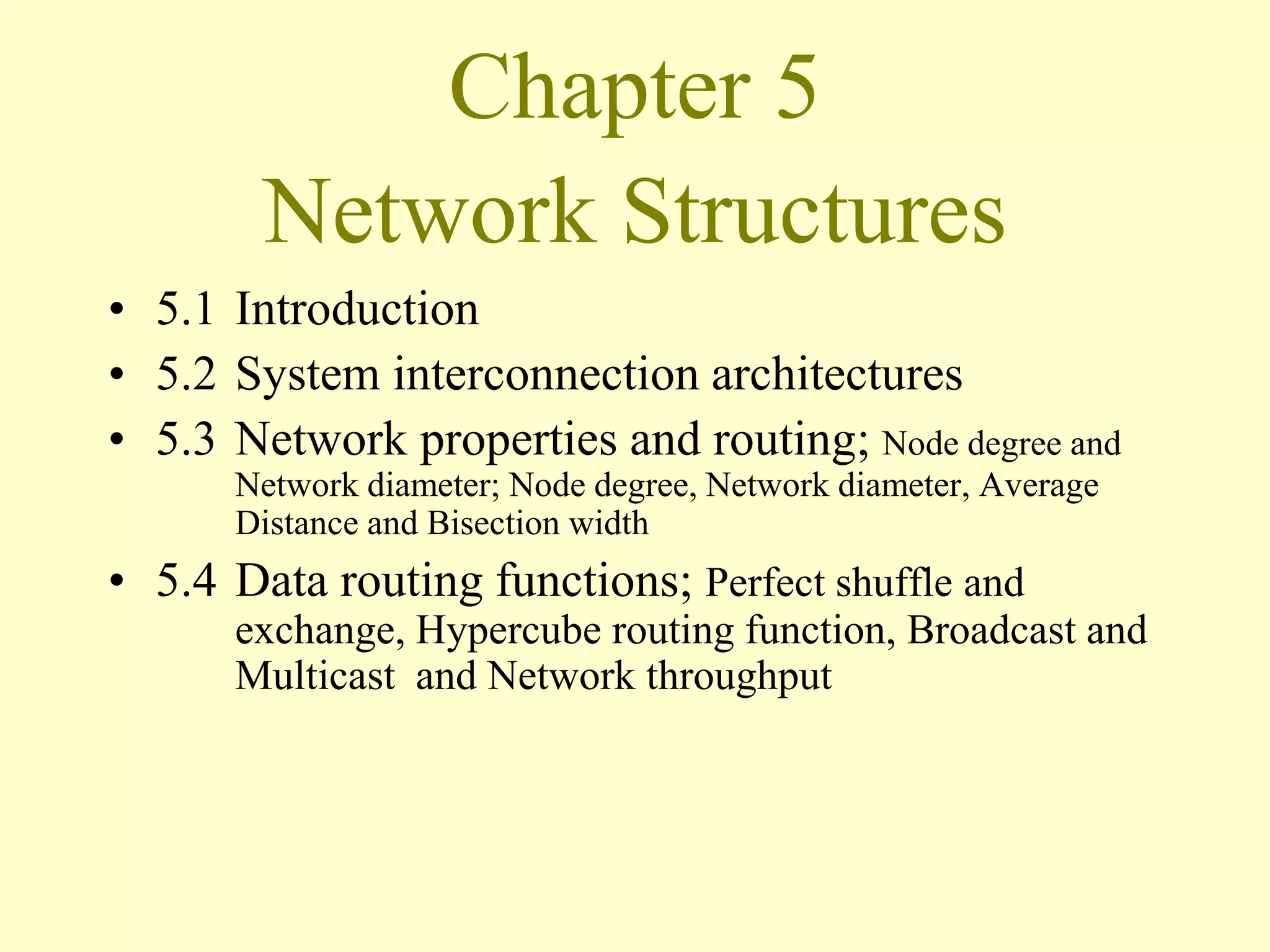 Chapter 5
Network Structures
• 5.1 Introduction
• 5.2 System interconnection architectures
• 5.3 Network properties and routing; Node degree and
Network diameter; Node degree, Network diameter, Average
Distance and Bisection width
• 5.4 Data routing functions; Perfect shuffle and
exchange, Hypercube routing function, Broadcast and
Multicast and Network throughput
 