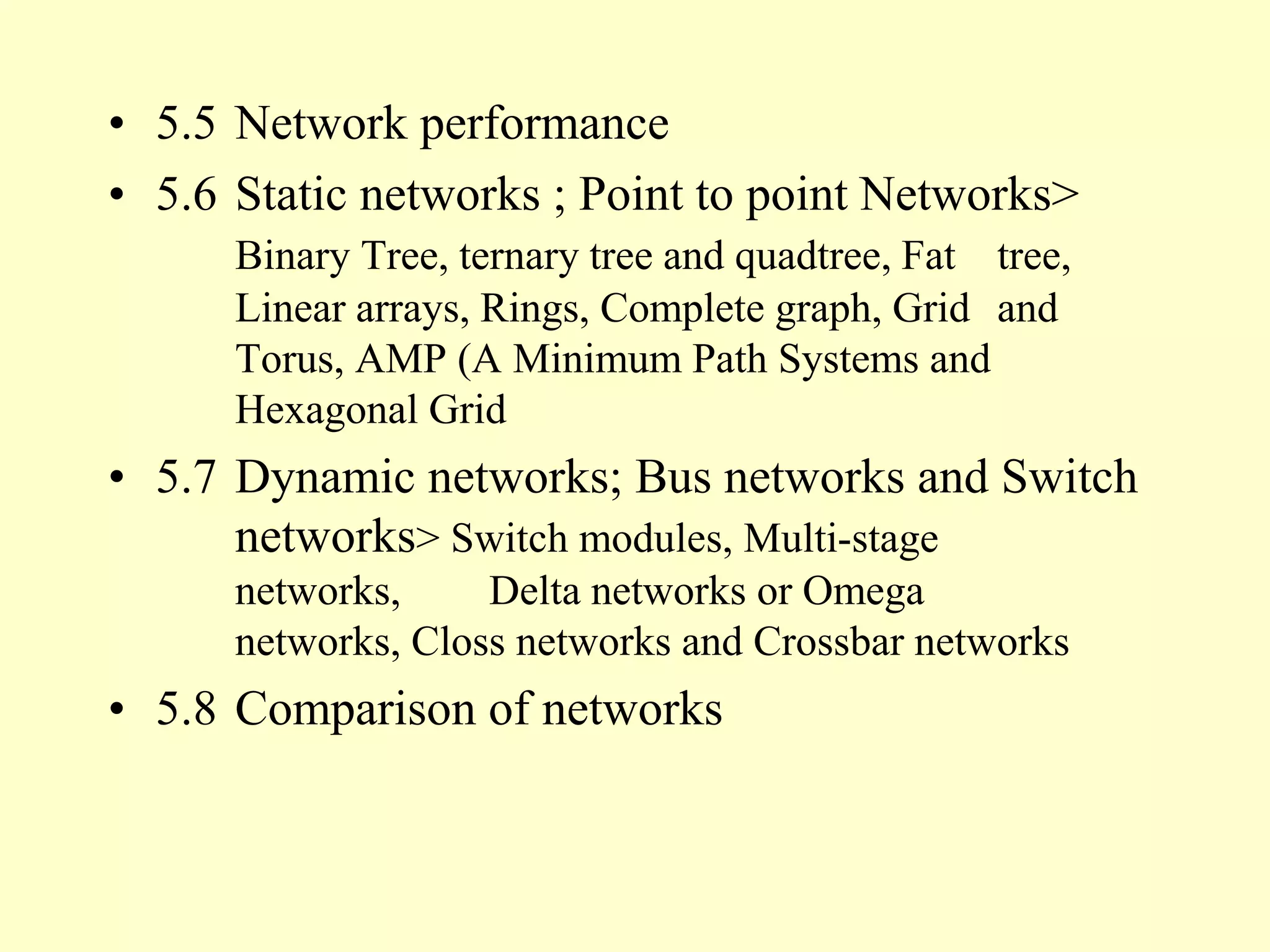 • 5.5 Network performance
• 5.6 Static networks ; Point to point Networks>
Binary Tree, ternary tree and quadtree, Fat tree,
Linear arrays, Rings, Complete graph, Grid and
Torus, AMP (A Minimum Path Systems and
Hexagonal Grid
• 5.7 Dynamic networks; Bus networks and Switch
networks> Switch modules, Multi-stage
networks, Delta networks or Omega
networks, Closs networks and Crossbar networks
• 5.8 Comparison of networks
 