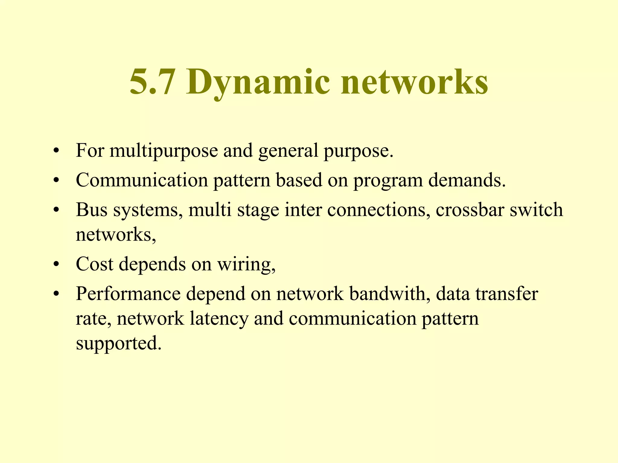 5.7 Dynamic networks
• For multipurpose and general purpose.
• Communication pattern based on program demands.
• Bus systems, multi stage inter connections, crossbar switch
networks,
• Cost depends on wiring,
• Performance depend on network bandwith, data transfer
rate, network latency and communication pattern
supported.
 