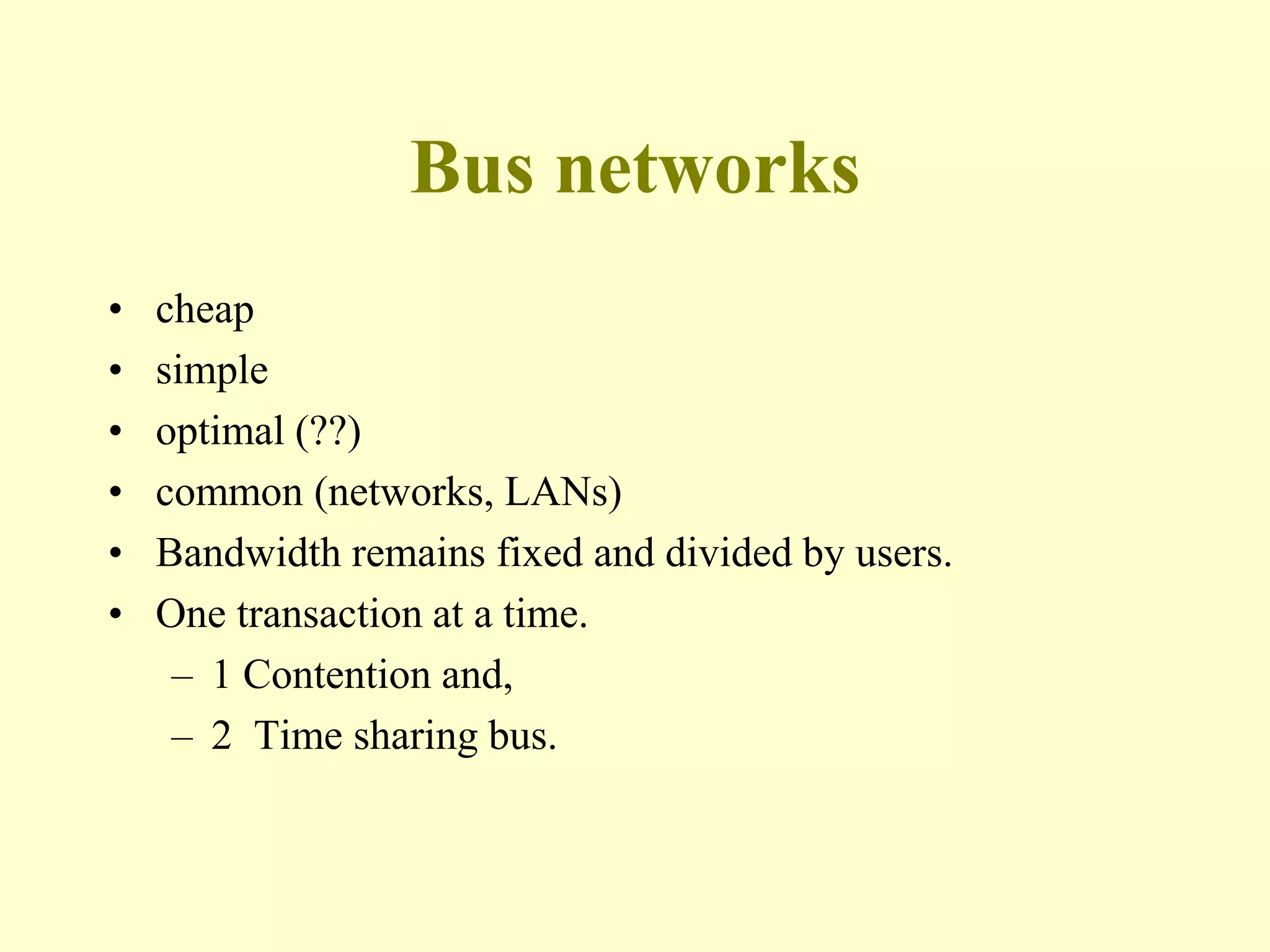 Bus networks
• cheap
• simple
• optimal (??)
• common (networks, LANs)
• Bandwidth remains fixed and divided by users.
• One transaction at a time.
– 1 Contention and,
– 2 Time sharing bus.
 