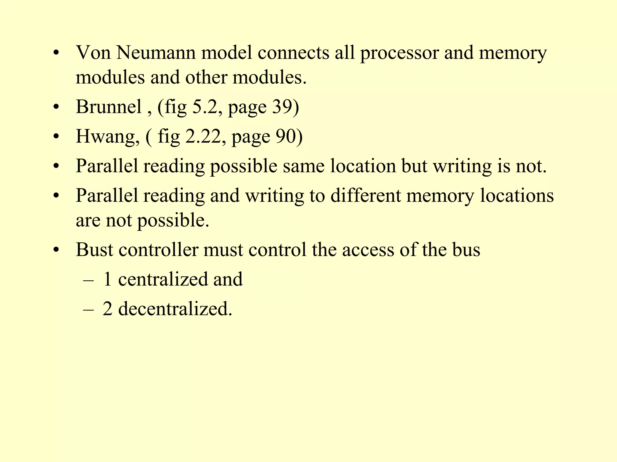 • Von Neumann model connects all processor and memory
modules and other modules.
• Brunnel , (fig 5.2, page 39)
• Hwang, ( fig 2.22, page 90)
• Parallel reading possible same location but writing is not.
• Parallel reading and writing to different memory locations
are not possible.
• Bust controller must control the access of the bus
– 1 centralized and
– 2 decentralized.
 