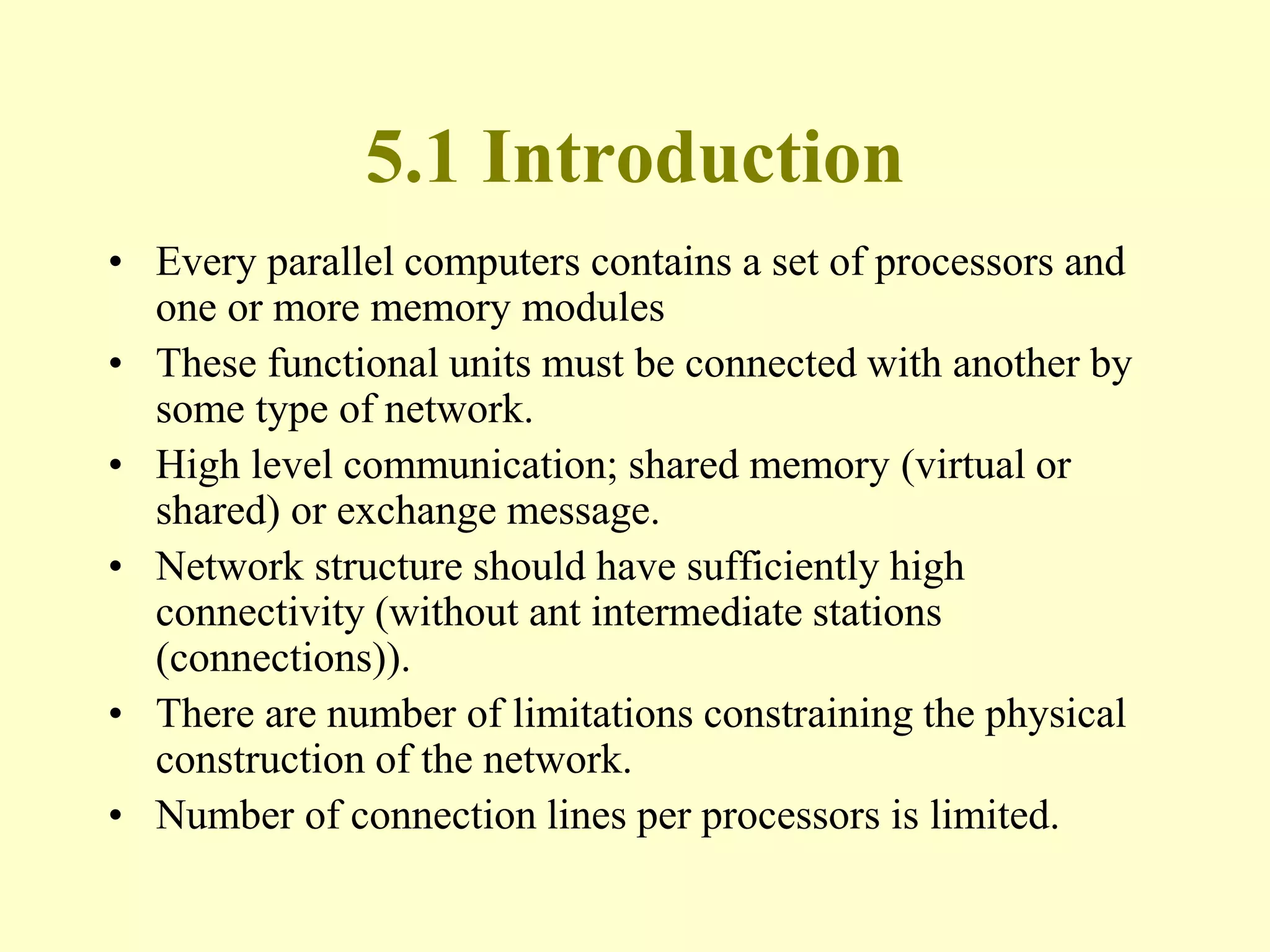 5.1 Introduction
• Every parallel computers contains a set of processors and
one or more memory modules
• These functional units must be connected with another by
some type of network.
• High level communication; shared memory (virtual or
shared) or exchange message.
• Network structure should have sufficiently high
connectivity (without ant intermediate stations
(connections)).
• There are number of limitations constraining the physical
construction of the network.
• Number of connection lines per processors is limited.
 