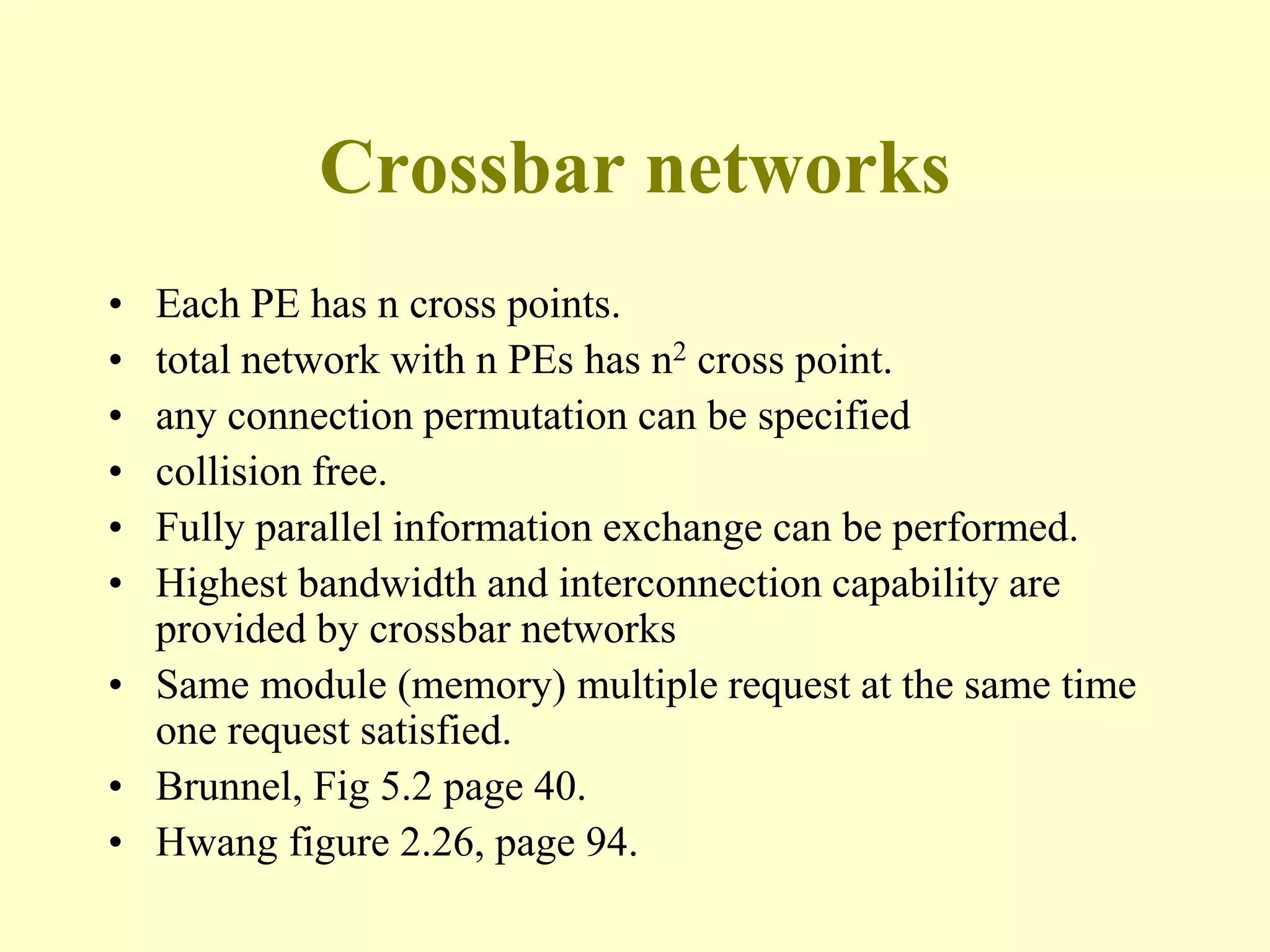 Crossbar networks
• Each PE has n cross points.
• total network with n PEs has n2 cross point.
• any connection permutation can be specified
• collision free.
• Fully parallel information exchange can be performed.
• Highest bandwidth and interconnection capability are
provided by crossbar networks
• Same module (memory) multiple request at the same time
one request satisfied.
• Brunnel, Fig 5.2 page 40.
• Hwang figure 2.26, page 94.
 