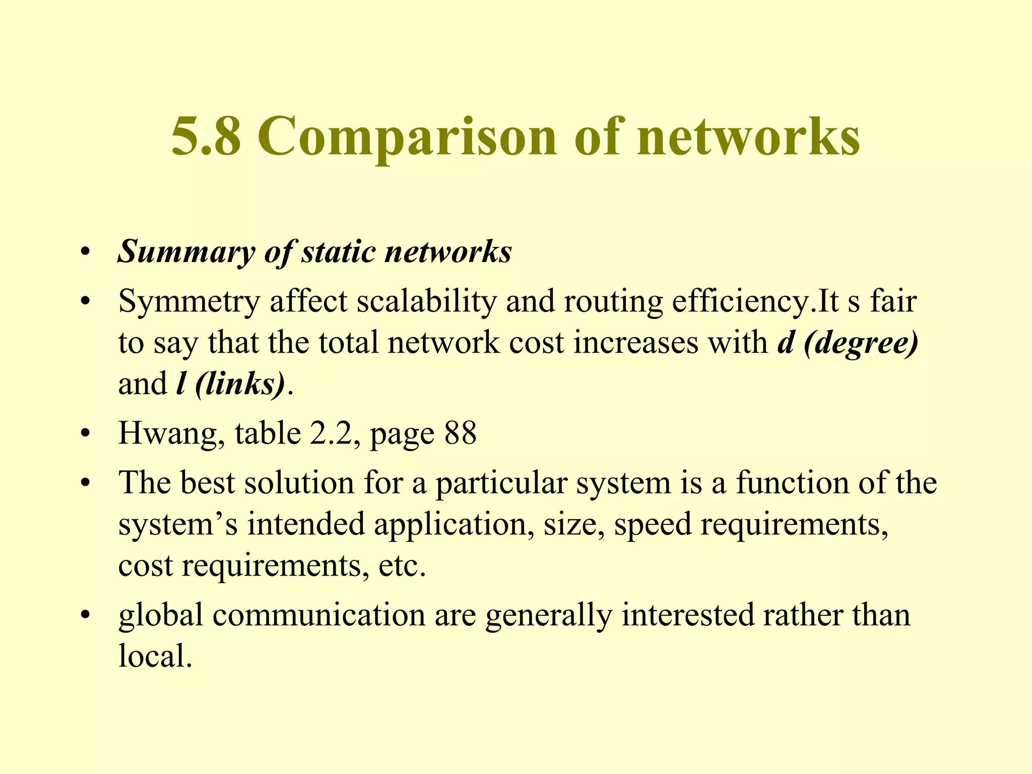 5.8 Comparison of networks
• Summary of static networks
• Symmetry affect scalability and routing efficiency.It s fair
to say that the total network cost increases with d (degree)
and l (links).
• Hwang, table 2.2, page 88
• The best solution for a particular system is a function of the
system’s intended application, size, speed requirements,
cost requirements, etc.
• global communication are generally interested rather than
local.
 