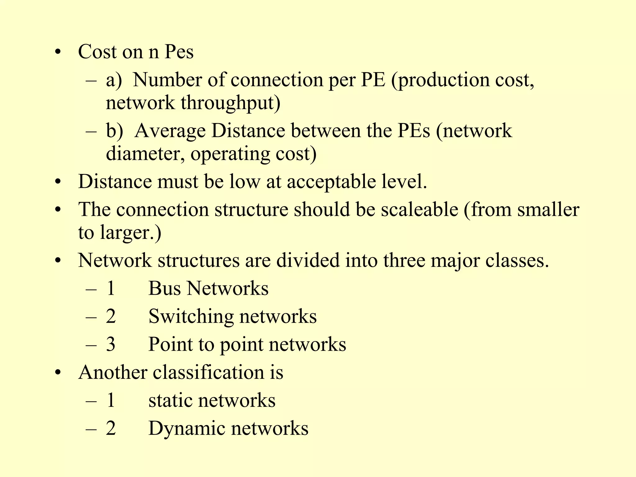• Cost on n Pes
– a) Number of connection per PE (production cost,
network throughput)
– b) Average Distance between the PEs (network
diameter, operating cost)
• Distance must be low at acceptable level.
• The connection structure should be scaleable (from smaller
to larger.)
• Network structures are divided into three major classes.
– 1 Bus Networks
– 2 Switching networks
– 3 Point to point networks
• Another classification is
– 1 static networks
– 2 Dynamic networks
 