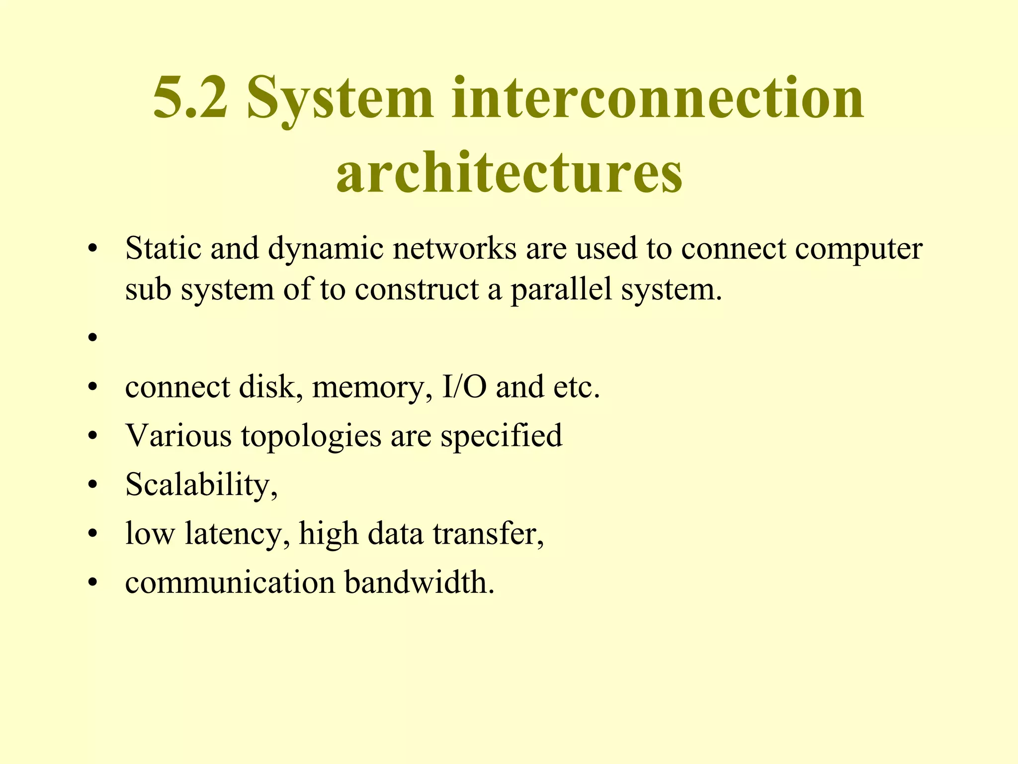 5.2 System interconnection
architectures
• Static and dynamic networks are used to connect computer
sub system of to construct a parallel system.
•
• connect disk, memory, I/O and etc.
• Various topologies are specified
• Scalability,
• low latency, high data transfer,
• communication bandwidth.
 
