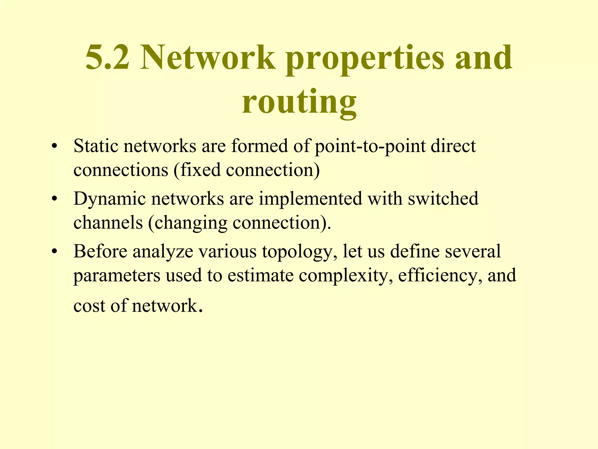 5.2 Network properties and
routing
• Static networks are formed of point-to-point direct
connections (fixed connection)
• Dynamic networks are implemented with switched
channels (changing connection).
• Before analyze various topology, let us define several
parameters used to estimate complexity, efficiency, and
cost of network.
 