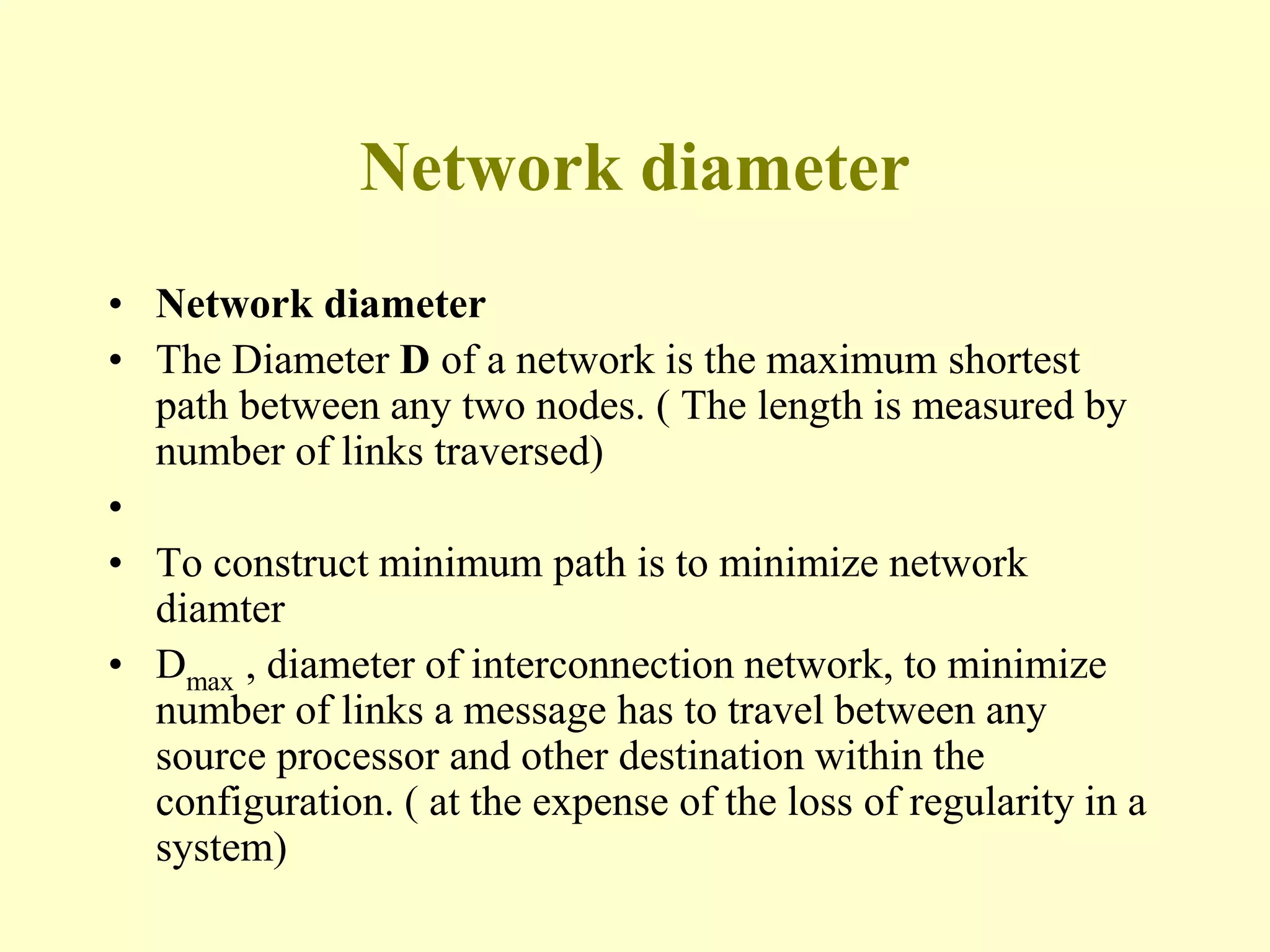 Network diameter
• Network diameter
• The Diameter D of a network is the maximum shortest
path between any two nodes. ( The length is measured by
number of links traversed)
•
• To construct minimum path is to minimize network
diamter
• Dmax , diameter of interconnection network, to minimize
number of links a message has to travel between any
source processor and other destination within the
configuration. ( at the expense of the loss of regularity in a
system)
 