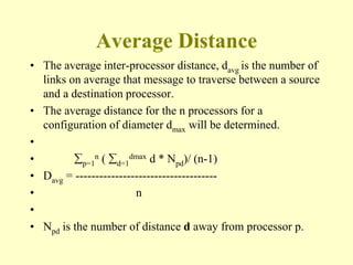 Average Distance
• The average inter-processor distance, davg is the number of
links on average that message to traverse between a source
and a destination processor.
• The average distance for the n processors for a
configuration of diameter dmax will be determined.
•
• p=1
n ( d=1
dmax d * Npd)/ (n-1)
• Davg = ------------------------------------
• n
•
• Npd is the number of distance d away from processor p.
 
