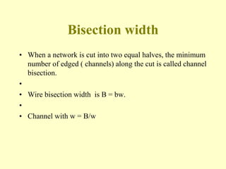 Bisection width
• When a network is cut into two equal halves, the minimum
number of edged ( channels) along the cut is called channel
bisection.
•
• Wire bisection width is B = bw.
•
• Channel with w = B/w
 